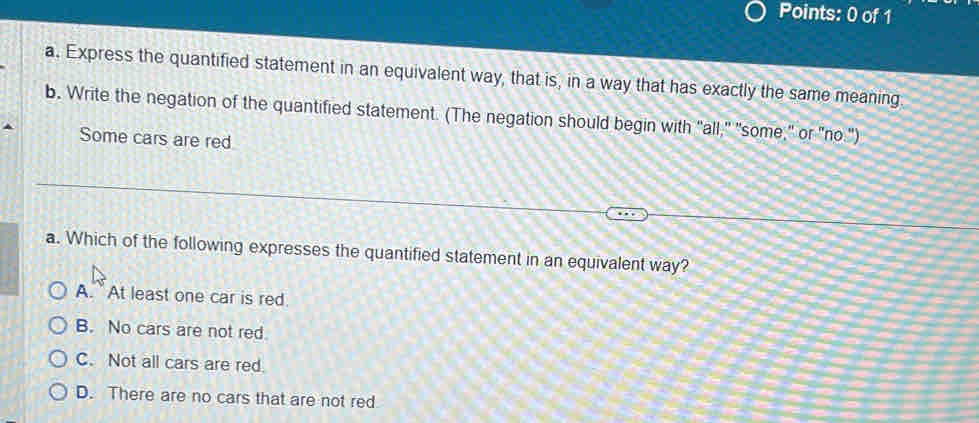 Express the quantified statement in an equivalent way, that is, in a way that has exactly the same meaning
b. Write the negation of the quantified statement. (The negation should begin with "all," "some," or "no.")
Some cars are red
a. Which of the following expresses the quantified statement in an equivalent way?
A. At least one car is red.
B. No cars are not red.
C. Not all cars are red
D. There are no cars that are not red