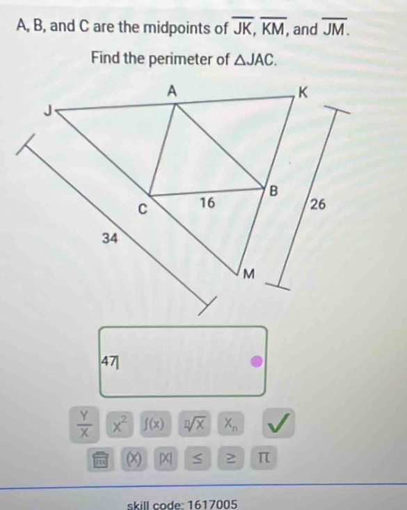 A, B, and C are the midpoints of overline JK, overline KM, , and overline JM. 
Find the perimeter of △ JAC. 
47|
 Y/X  x^2 f(x) sqrt[n](x) X_n
(x) [x S ≥ π 
skill code: 1617005