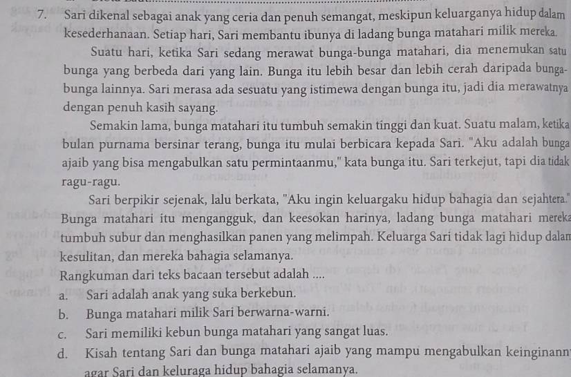 Sari dikenal sebagai anak yang ceria dan penuh semangat, meskipun keluarganya hidup dalam
kesederhanaan. Setiap hari, Sari membantu ibunya di ladang bunga matahari milik mereka.
Suatu hari, ketika Sari sedang merawat bunga-bunga matahari, dia menemukan satu
bunga yang berbeda dari yang lain. Bunga itu lebih besar dan lebih cerah daripada bunga-
bunga lainnya. Sari merasa ada sesuatu yang istimewa dengan bunga itu, jadi dia merawatnya
dengan penuh kasih sayang.
Semakin lama, bunga matahari itu tumbuh semakin tinggi dan kuat. Suatu malam, ketika
bulan purnama bersinar terang, bunga itu mulai berbicara kepada Sari. "Aku adalah bunga
ajaib yang bisa mengabulkan satu permintaanmu," kata bunga itu. Sari terkejut, tapi dia tidak
ragu-ragu.
Sari berpikir sejenak, lalu berkata, "Aku ingin keluargaku hidup bahagia dan sejahtera."
Bunga matahari itu mengangguk, dan keesokan harinya, ladang bunga matahari mereka
tumbuh subur dan menghasilkan panen yang melimpah. Keluarga Sari tidak lagi hidup dalan
kesulitan, dan mereka bahagia selamanya.
Rangkuman dari teks bacaan tersebut adalah ....
a. Sari adalah anak yang suka berkebun.
b. Bunga matahari milik Sari berwarna-warni.
c. Sari memiliki kebun bunga matahari yang sangat luas.
d. Kisah tentang Sari dan bunga matahari ajaib yang mampu mengabulkan keinginann
agar Sari dan keluraga hidup bahagia selamanya.