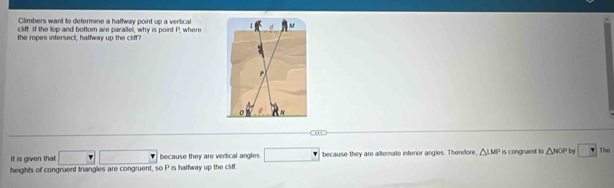 Climbers want to determine a halfway point up a vertical 
cliff. If the top and bottom are parallel, why is point P, where 
the ropes intersect, halfway up the cliff? 
A 
It is given that □ □ □ because they are vertical angles. □ bc because they are alternate interior angles. Therefore, △ LMP is congruent to △ NOP by v The 
heights of congruent triangles are congruent, so P is halfway up the cliff.