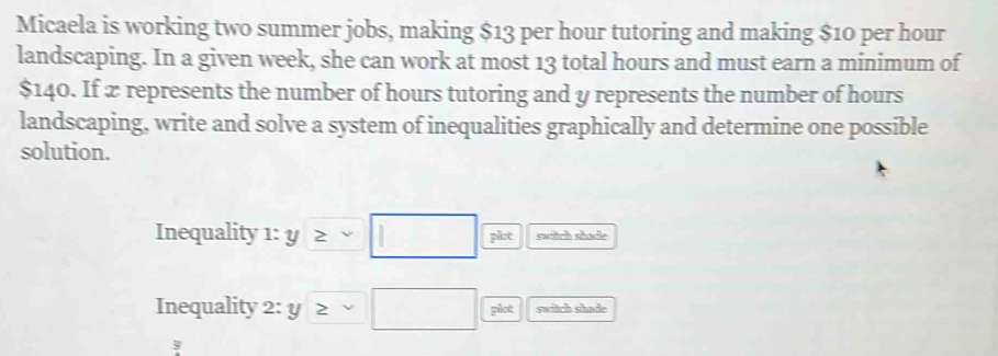 Micaela is working two summer jobs, making $13 per hour tutoring and making $10 per hour
landscaping. In a given week, she can work at most 13 total hours and must earn a minimum of
$140. If æ represents the number of hours tutoring and y represents the number of hours
landscaping, write and solve a system of inequalities graphically and determine one possible 
solution. 
Inequality 1: y≥ □ plot switch shade 
Inequality 2: y≥ □ plot swich shade
y