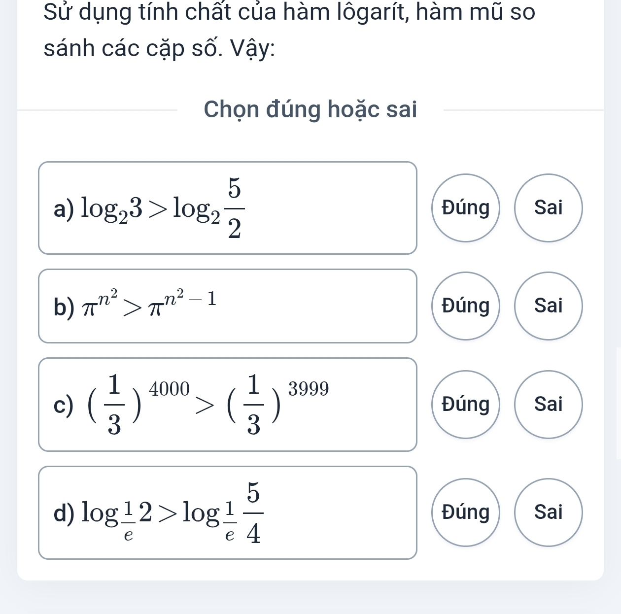 Sử dụng tính chất của hàm lôgarít, hàm mũ so 
sánh các cặp số. Vậy: 
Chọn đúng hoặc sai 
a) log _23>log _2 5/2  Đúng Sai 
b) π^(n^2)>π^(n^2)-1 Đúng Sai 
c) ( 1/3 )^4000>( 1/3 )^3999 Đúng Sai 
d) log _ 1/e 2>log _ 1/e  5/4  Đúng Sai