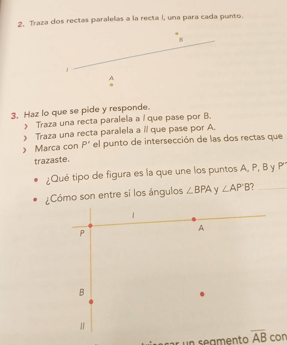 Traza dos rectas paralelas a la recta /, una para cada punto. 
B 
1 
A 
3. Haz lo que se pide y responde. 
》 Traza una recta paralela a / que pase por B. 
》 Traza una recta paralela a ll que pase por A. 
》 Marca con P' el punto de intersección de las dos rectas que 
trazaste. 
¿Qué tipo de figura es la que une los puntos A, P, B y P'
¿Cómo son entre sí los ángulos ∠ BPA y ∠ AP'B ?_ 
s amento overline AB con