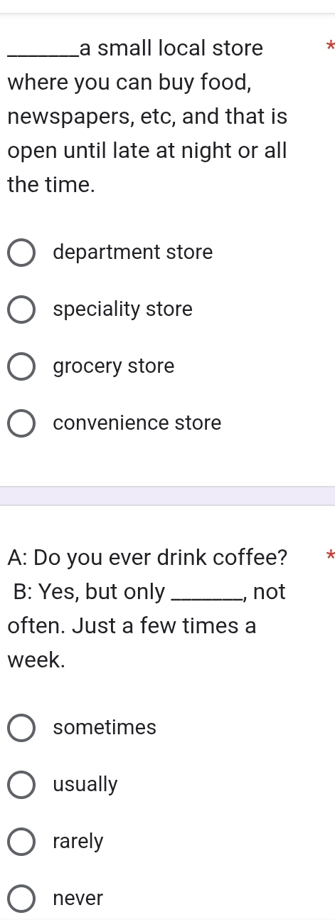 a small local store
where you can buy food,
newspapers, etc, and that is
open until late at night or all
the time.
department store
speciality store
grocery store
convenience store
A: Do you ever drink coffee? *
B: Yes, but only _, not
often. Just a few times a
week.
sometimes
usually
rarely
never
