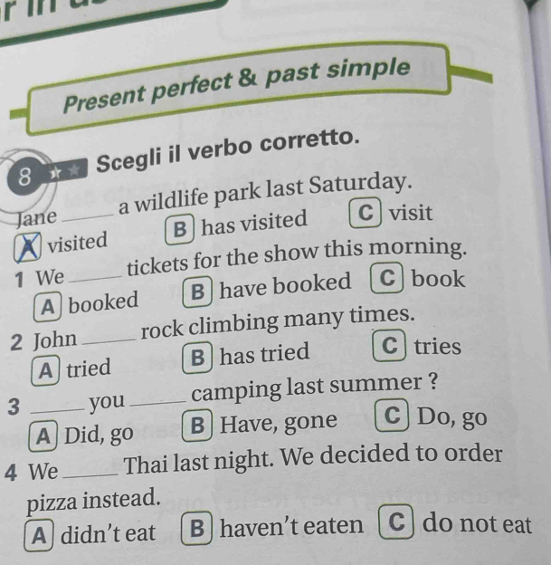 Present perfect & past simple
8 x Scegli il verbo corretto.
Jane_ a wildlife park last Saturday.
visited B)has visited C visit
1 We_ tickets for the show this morning.
A] booked B have booked [C]book
2 John rock climbing many times.
A tried B has tried Ctries
3 _you _camping last summer ?
A] Did, go B] Have, gone c] Do, go
4 We_ Thai last night. We decided to order
pizza instead.
A) didn’t eat B ] haven’t eaten [ C] do not eat