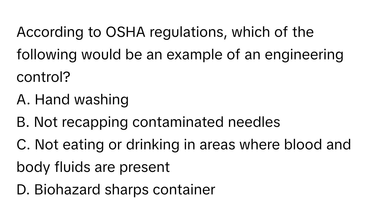 According to OSHA regulations, which of the following would be an example of an engineering control?

A. Hand washing
B. Not recapping contaminated needles
C. Not eating or drinking in areas where blood and body fluids are present
D. Biohazard sharps container