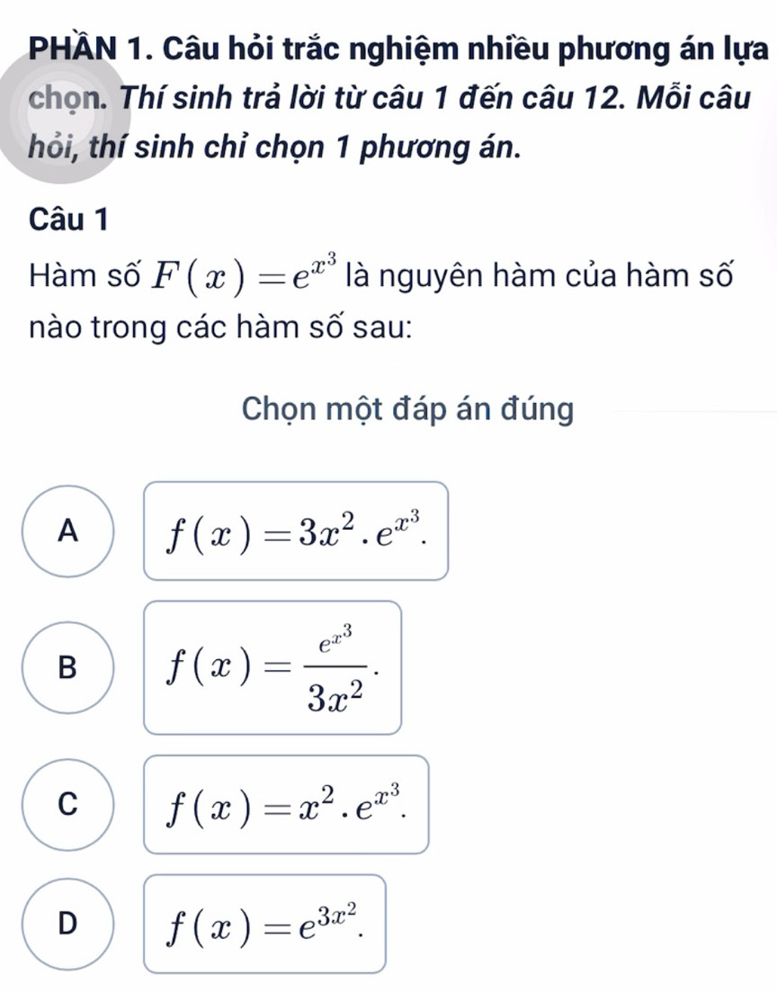 PHÀN 1. Câu hỏi trắc nghiệm nhiều phương án lựa
chọn. Thí sinh trả lời từ câu 1 đến câu 12. Mỗi câu
thổi, thí sinh chỉ chọn 1 phương án.
Câu 1
Hàm số F(x)=e^(x^3) là nguyên hàm của hàm số
nào trong các hàm số sau:
Chọn một đáp án đúng
A f(x)=3x^2.e^(x^3).
B f(x)=frac e^(x^3)3x^2.
C f(x)=x^2.e^(x^3).
D f(x)=e^(3x^2).