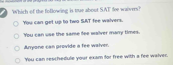 he movement of the progress bu 
Which of the following is true about SAT fee waivers?
You can get up to two SAT fee walvers.
You can use the same fee walver many times.
Anyone can provide a fee waiver.
You can reschedule your exam for free with a fee walver.