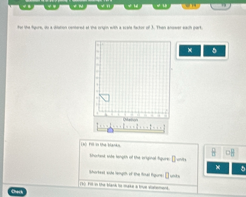 15

14 13 
For the figure, do a dilation centered at the origin with a scale factor of 3. Then answer each part. 
×
10
Dilation 
(a) Fill in the blanks. 
Shortest side length of the original figure: units 
× 
Shortest side length of the final figure: units 
(b) Fill in the blank to make a true statement. 
Check