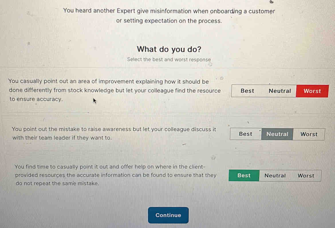 You heard another Expert give misinformation when onboarding a customer
or setting expectation on the process.
What do you do?
Select the best and worst response
You casually point out an area of improvement explaining how it should be
done differently from stock knowledge but let your colleague find the resource Best Neutral Worst
to ensure accuracy.
You point out the mistake to raise awareness but let your colleague discuss it Best Neutral Worst
with their team leader if they want to.
You find time to casually point it out and offer help on where in the client-
provided resources the accurate information can be found to ensure that they Best Neutral Worst
do not repeat the same mistake.
Continue