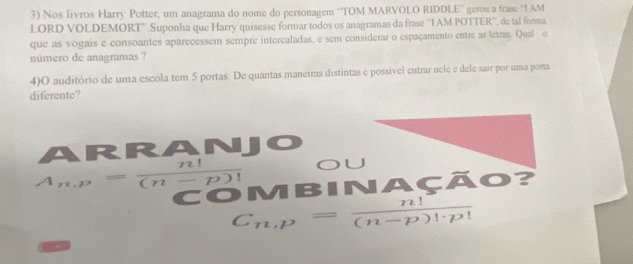 Nos livros Harry Potter, um anagrama do nome do personagem “'TOM MARVOLO RIDDLE'' gerou a frase “1 AM 
LORD VOLDEMORT''.Suponha que Harry quisesse formar todos os anagramas da frase ''IAM POTTER'', de tal forma 
que as vogais e consoantes aparecessem sempre intercaladas, e sem considerar o espaçamento entre as letras. Qual o 
número de anagramas ? 
4)O auditório de uma escola tem 5 portas. De quantas maneiras distintas é possível entrar nele e dele sair por uma porta 
diferente? 
ARRANJ 
OU
A_n,p= n!/(n-p)!  COMBINAÇÃO?
C_n,p= n!/(n-p)!· p! 