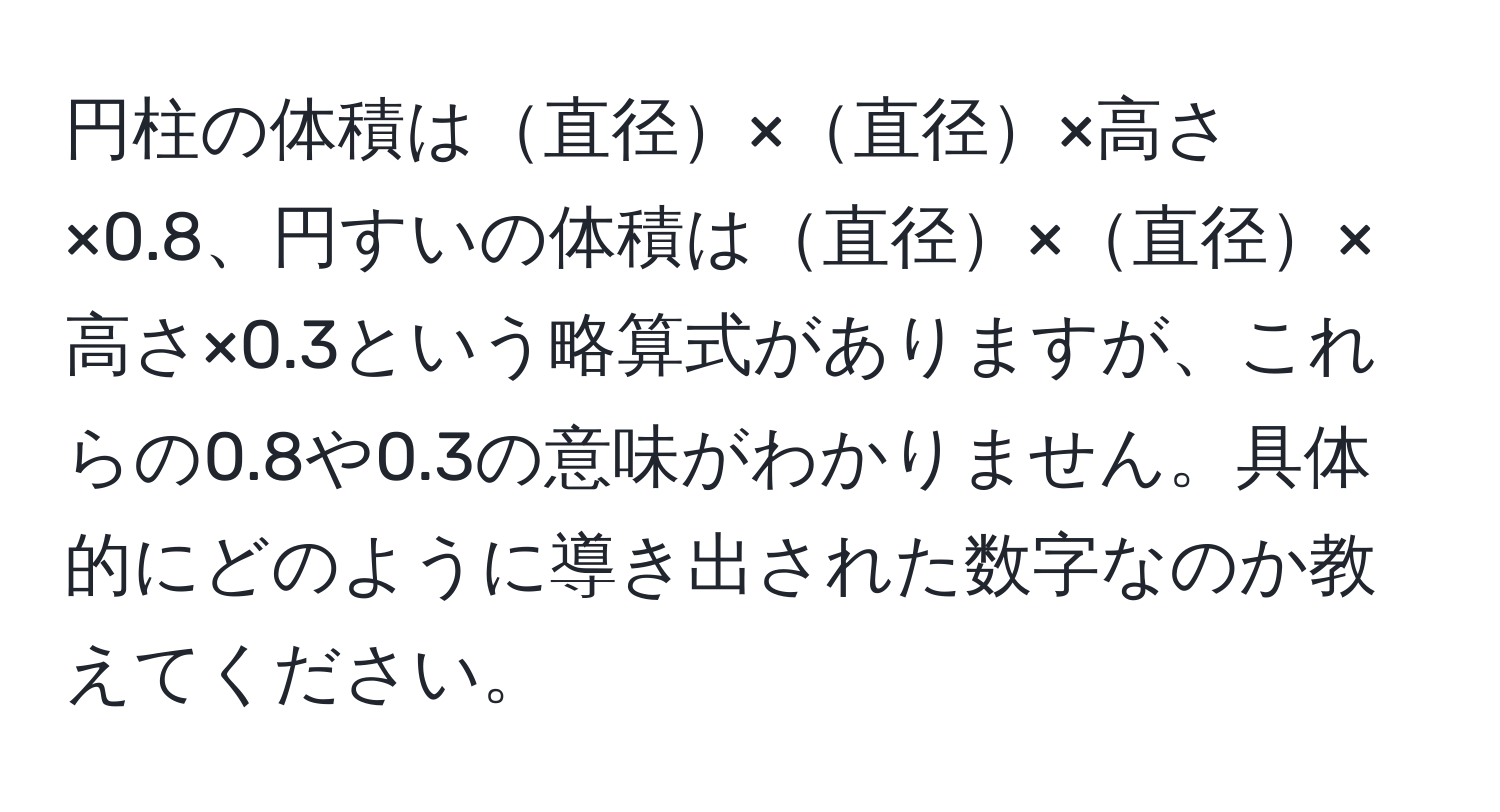 円柱の体積は直径×直径×高さ×0.8、円すいの体積は直径×直径×高さ×0.3という略算式がありますが、これらの0.8や0.3の意味がわかりません。具体的にどのように導き出された数字なのか教えてください。