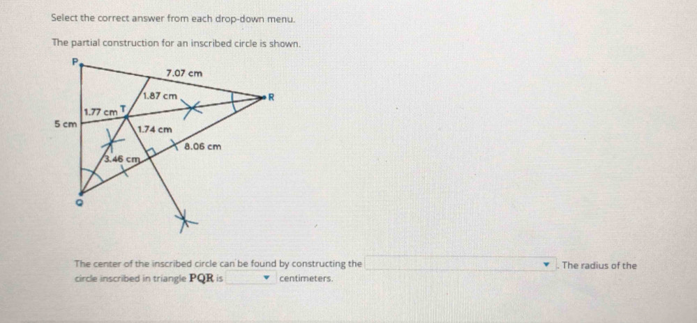 Select the correct answer from each drop-down menu.
The partial construction for an inscribed circle is shown.
The center of the inscribed circle can be found by constructing the _ . The radius of the
circle inscribed in triangle PQR is centimeters.