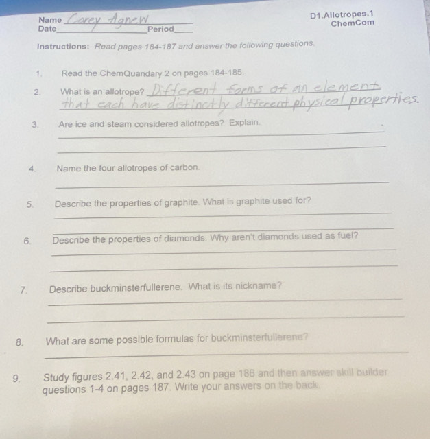 Name D1.Allotropes.1 
Date_ _Period_ ChemCom 
Instructions: Read pages 184-187 and answer the following questions. 
1. Read the ChemQuandary 2 on pages 184-185. 
2. What is an allotrope? 
_ 
_ 
_ 
3. Are ice and steam considered allotropes? Explain. 
_ 
4. Name the four allotropes of carbon. 
_ 
_ 
5. Describe the properties of graphite. What is graphite used for? 
_ 
_ 
6. Describe the properties of diamonds. Why aren't diamonds used as fuel? 
_ 
_ 
7. Describe buckminsterfullerene. What is its nickname? 
_ 
_ 
8. What are some possible formulas for buckminsterfullerene? 
9. Study figures 2.41, 2.42, and 2.43 on page 186 and then answer skill builder 
questions 1-4 on pages 187. Write your answers on the back.