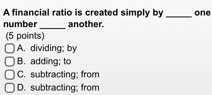 A financial ratio is created simply by _one
number_ another.
(5 points)
A. dividing; by
B. adding; to
C. subtracting; from
D. subtracting; from