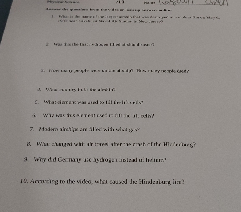 Physical Science /10 Name_ 
Answer the questions from the video or look up answers online. 
1. What is the name of the largest airship that was destroyed in a violent fire on May 6, 
1937 near Lakehurst Naval Air Station in New Jersey? 
2. Was this the first hydrogen filled airship disaster? 
3. How many people were on the airship? How many people died? 
4. What country built the airship? 
5. What element was used to fill the lift cells? 
6. Why was this element used to fill the lift cells? 
7. Modern airships are filled with what gas? 
8. What changed with air travel after the crash of the Hindenburg? 
9. Why did Germany use hydrogen instead of helium? 
10. According to the video, what caused the Hindenburg fire?