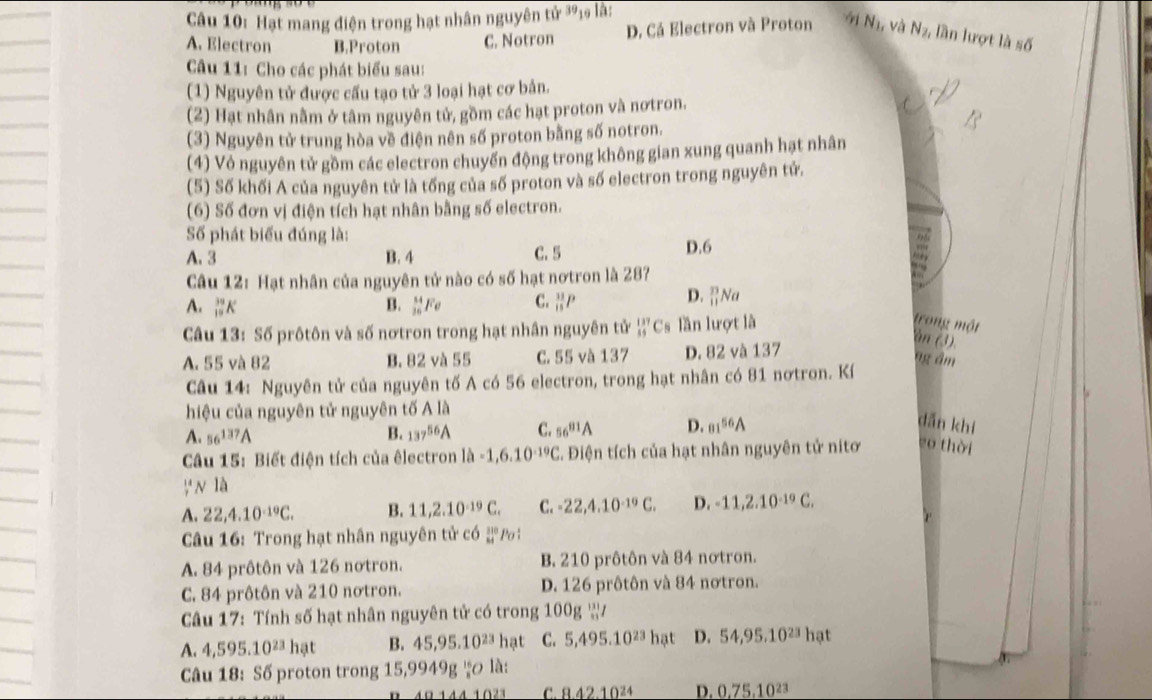 Hạt mang điện trong hạt nhân nguyên tử 39₁ là:
A. Electron B.Proton C. Notron D. Cá Electron và Proton 91 N_1, và N_2, lần lượt là số
Câu 11: Cho các phát biểu sau:
(1) Nguyên tử được cấu tạo tử 3 loại hạt cơ bản.
(2) Hạt nhân nằm ở tâm nguyên tử, gồm các hạt proton và nơtron.
(3) Nguyên tử trung hòa về điện nên số proton bằng số notron.
(4) Vỏ nguyên tử gồm các electron chuyến động trong không gian xung quanh hạt nhân
(5) Số khối A của nguyên tử là tổng của số proton và số electron trong nguyên tử.
(6) Số đơn vị điện tích hạt nhân bằng số electron.
Số phát biểu đúng là:
A. 3 B. 4 C. 5 D.6
Câu 12: Hạt nhân của nguyên tử nào có số hạt nơtron là 287
A. _(10)^(30)K B. _(36)^(84)Fe C. _(13)^(33)P
D. _(11)^(33)N
Câu 13: Số prôtôn và số nơtron trong hạt nhân nguyên tử _(85)^(137)C s lần lượt là
trong một àn (3).
A. 55 và 82 B. 82 và 55 C. 55 và 137 D. 82 và 137
ng âm
Câu 14: Nguyên tử của nguyên tố A có 56 electron, trong hạt nhân có 81 nơtron. Kí
hiệu của nguyên tử nguyên tố Ala
A. 56^(137)A B. 137^(56)A C. 56^(81)A D. 01^(56)A
dǎn khí
Câu 15: Biết điện tích của êlectron lh-1,6.10^(-19)C. Điện tích của hạt nhân nguyên tử nitơ eo thời
_^14N * là
A. 22,4.10^(-19)C. B. 11,2.10^(-19)C. C. -22,4.10^(-19)C. D. -11,2.10^(-19)C.
Câu 16: Trong hạt nhân nguyên tử có beginarrayr 310 84endarray Po
A. 84 prôtôn và 126 nơtron. B. 210 prôtôn và 84 nơtron.
C. 84 prôtôn và 210 nơtron. D. 126 prôtôn và 84 nơtron.
Câu 17: Tính số hạt nhân nguyên tử có trong 100g ạ/
A. 4,595.10^(23)hat B. 45,95.10^(23) hat C. 5,495.10^(23)hat D. 54,95.10^(23)hat
Câu 18: Số proton trong 15,9949g^(16)rho là:
01441021 C. 8.42.10^(24) D. 0.75.10^(23)