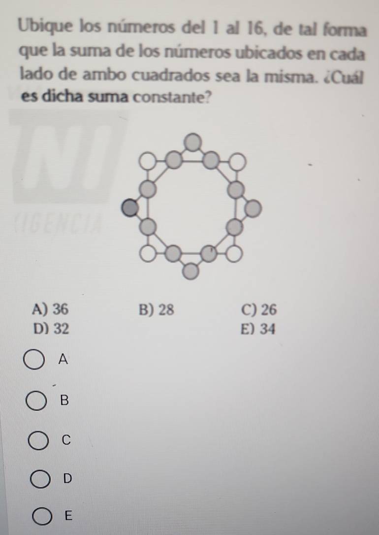 Ubique los números del 1 al 16, de tal forma
que la suma de los números ubicados en cada
lado de ambo cuadrados sea la misma. ¿Cuál
es dicha suma constante?
A) 36 B) 28 C) 26
D) 32 E) 34
A
B
C
D
E