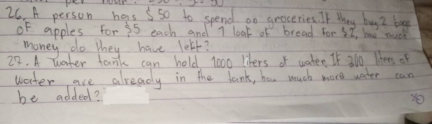 fer TuY: 
26 A person has 5so to spend on groceries. If they buy Z bao 
of apples for 55 each and 1 loak of bread for I, how much 
money do they have lebt? 
22. A water tank can hold 1000 likers of water. If 300 liters of 
water are already in the tank, how much more water can 
be added?