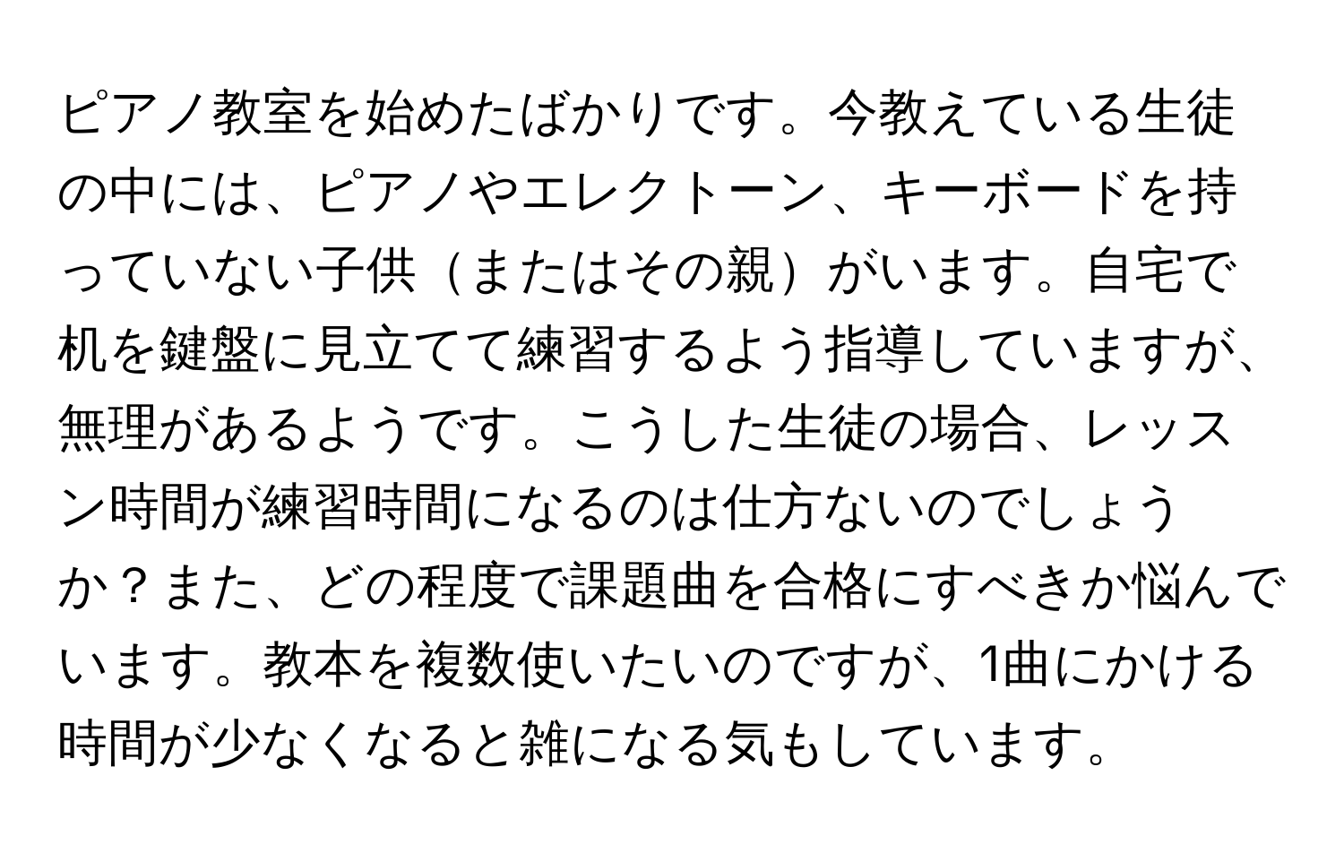 ピアノ教室を始めたばかりです。今教えている生徒の中には、ピアノやエレクトーン、キーボードを持っていない子供またはその親がいます。自宅で机を鍵盤に見立てて練習するよう指導していますが、無理があるようです。こうした生徒の場合、レッスン時間が練習時間になるのは仕方ないのでしょうか？また、どの程度で課題曲を合格にすべきか悩んでいます。教本を複数使いたいのですが、1曲にかける時間が少なくなると雑になる気もしています。