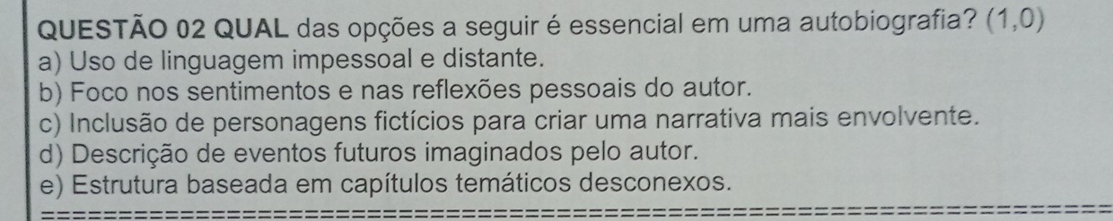 QUAL das opções a seguir é essencial em uma autobiografia? (1,0)
a) Uso de linguagem impessoal e distante.
b) Foco nos sentimentos e nas reflexões pessoais do autor.
c) Inclusão de personagens fictícios para criar uma narrativa mais envolvente.
d) Descrição de eventos futuros imaginados pelo autor.
e) Estrutura baseada em capítulos temáticos desconexos.