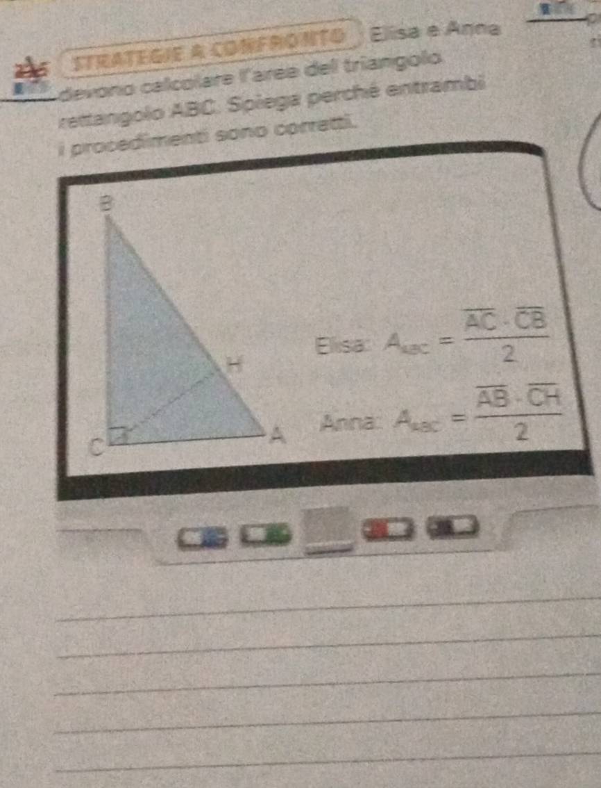 STRATEGIE A CONFRONTO . Elisa e Anna 
a 
devono calcolare l'arée del triangolo 
rettangolo ABC. Spiega perché entrambi 
i procedimenti sono corretti. 
Elisa A_ac=frac overline AC· overline CB2
Anna A_ax=frac overline AB· overline CH2
_ 
_ 
_ 
_ 
_ 
_ 
_