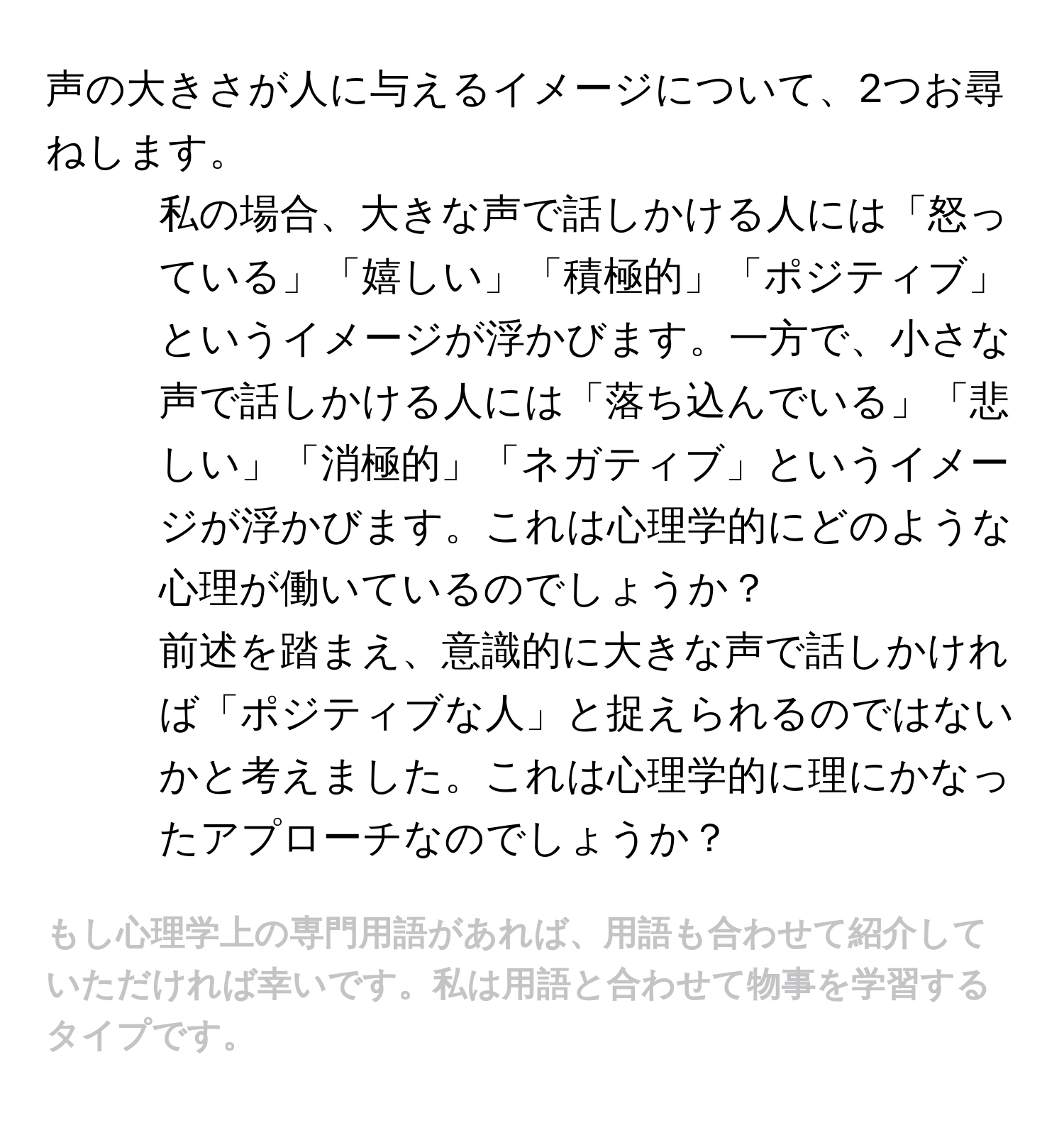 声の大きさが人に与えるイメージについて、2つお尋ねします。

1. 私の場合、大きな声で話しかける人には「怒っている」「嬉しい」「積極的」「ポジティブ」というイメージが浮かびます。一方で、小さな声で話しかける人には「落ち込んでいる」「悲しい」「消極的」「ネガティブ」というイメージが浮かびます。これは心理学的にどのような心理が働いているのでしょうか？

2. 前述を踏まえ、意識的に大きな声で話しかければ「ポジティブな人」と捉えられるのではないかと考えました。これは心理学的に理にかなったアプローチなのでしょうか？

# もし心理学上の専門用語があれば、用語も合わせて紹介していただければ幸いです。私は用語と合わせて物事を学習するタイプです。