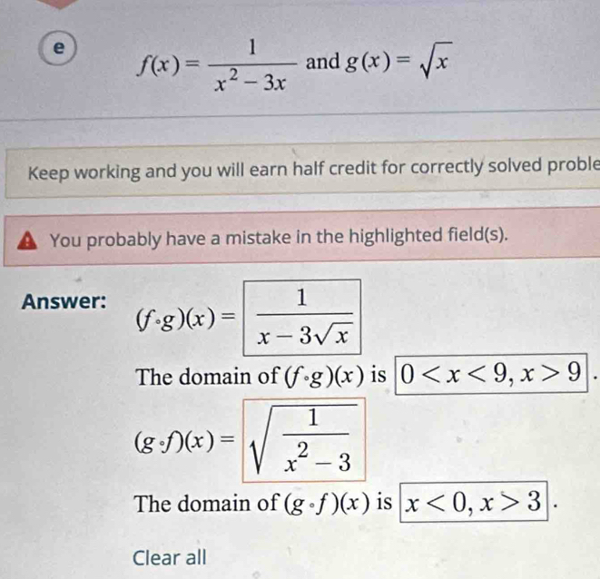 f(x)= 1/x^2-3x  and g(x)=sqrt(x)
Keep working and you will earn half credit for correctly solved proble
You probably have a mistake in the highlighted field(s).
Answer: (f· g)(x)= 1/x-3sqrt(x) 
The domain of (fcirc g)(x) is 0 , x>9
(g· f)(x)=sqrt(frac 1)x^2-3
The domain of (gcirc f)(x) is x<0</tex>, x>3|. 
Clear all