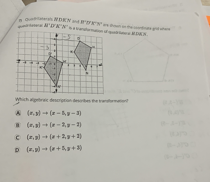 Quadrilaterals HDKN and H'D'K'N' are shown on the coordinate grid where
quadrilateral H'D'K'N' is a transformation of quadrilateral HDKN.
h arl mais ?
Which algebraic description describes the transformation?
A (x,y)to (x-5,y-3)
B (x,y)to (x-2,y-2)
C (x,y)to (x+2,y+2)
D (x,y)to (x+5,y+3)