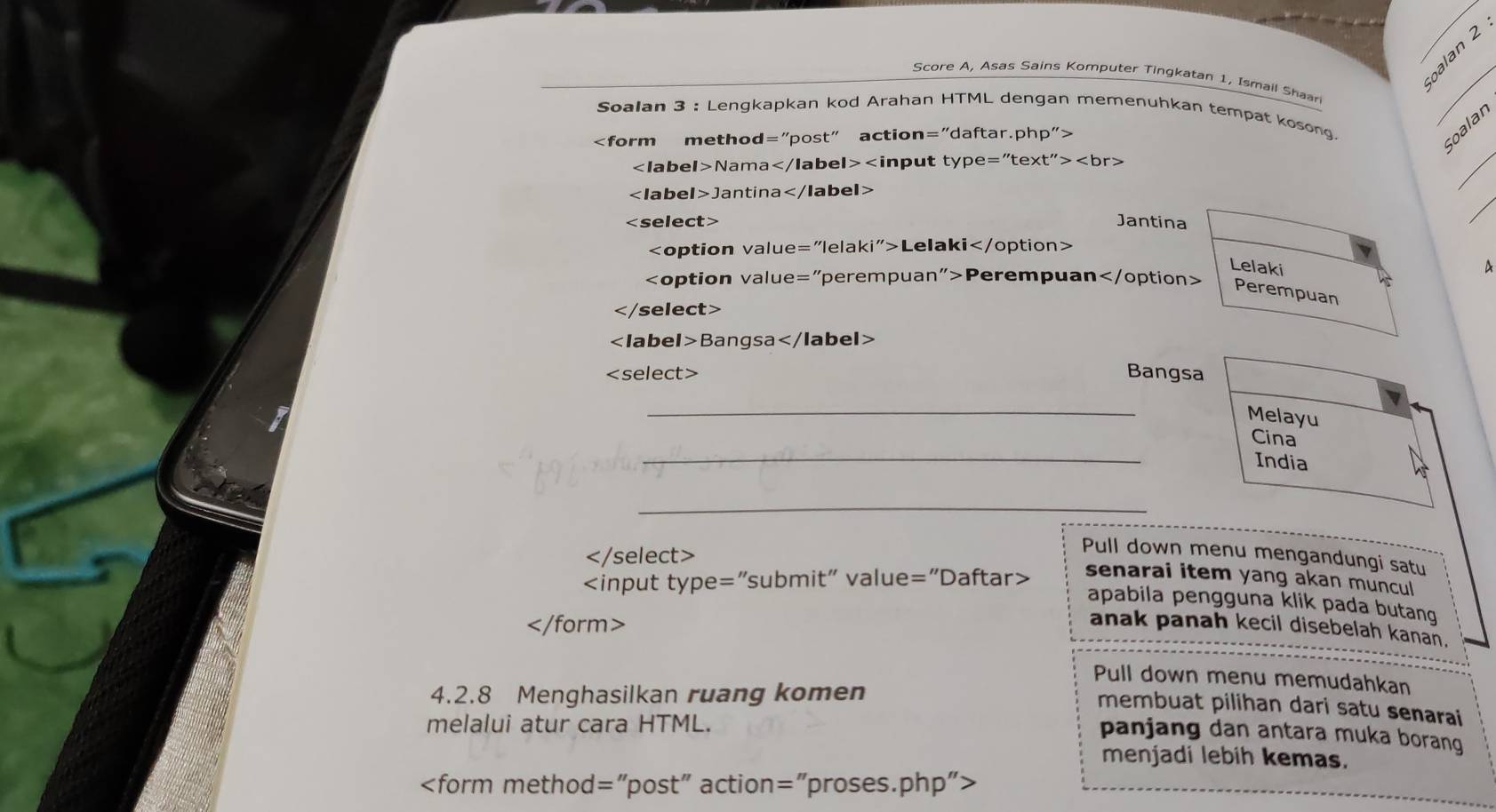 palan 2 
Score A, Asas Sains Komputer Tingkatan 1, Ismail Shaari 
_ 
Soalan 3 : Lengkapkan kod Arahan HTML dengan memenuhkan tempat kosong. 
_

soalan
Nama t''>
_
Jantina
Jantina
i''> Lelaki
Lelaki 
A
Perempuan
Perempuan

Bang sa
elect> Bangsa 
_ 
Melayu 
_ 
Cina 
India 
_

Pull down menu mengandungi satu
senarai item yang akan muncul 
apabila pengguna klik pada butang
anak panah kecil disebelah kanan. 
Pull down menu memudahkan 
4.2.8 Menghasilkan ruang komen 
membuat pilihan dari satu senarai 
melalui atur cara HTML. 
panjang dan antara muka borang 
menjadi lebih kemas.