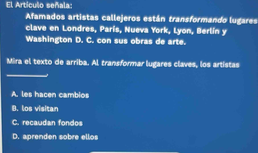 El Artículo señala:
Afamados artistas callejeros están transformando lugares
clave en Londres, París, Nueva York, Lyon, Berlín y
Washington D. C. con sus obras de arte.
Mira el texto de arriba. Al transformar lugares claves, los artistas
_
A. les hacen cambios
B. los visitan
C. recaudan fondos
D. aprenden sobre ellos