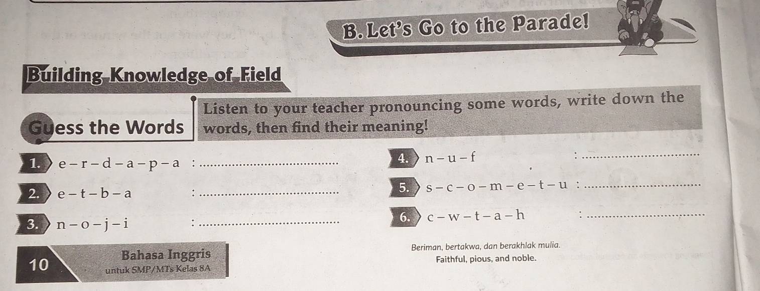 Let's Go to the Parade! 
Building Knowledge of Field 
Listen to your teacher pronouncing some words, write down the 
Guess the Words words, then find their meaning! 
1. e-r-d-a-p-a :_ 
4. n-u-f
_ 
2. e-t-b-a :_ 
5. s-c-o-m-e-t-u :_ 
3. n-o-j-i _ 
: 
6. c-w-t-a-h :_ 
Bahasa Inggris Beriman, bertakwa, dan berakhlak mulia. 
10 
untuk SMP/MTs Kelas 8A Faithful, pious, and noble.