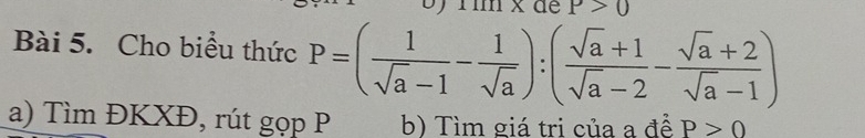 ) Tìm x đe P>0
Bài 5. Cho biểu thức P=( 1/sqrt(a)-1 - 1/sqrt(a) ):( (sqrt(a)+1)/sqrt(a)-2 - (sqrt(a)+2)/sqrt(a)-1 )
a) Tìm ĐKXĐ, rút gọp P b) Tìm giá tri của a để P>0