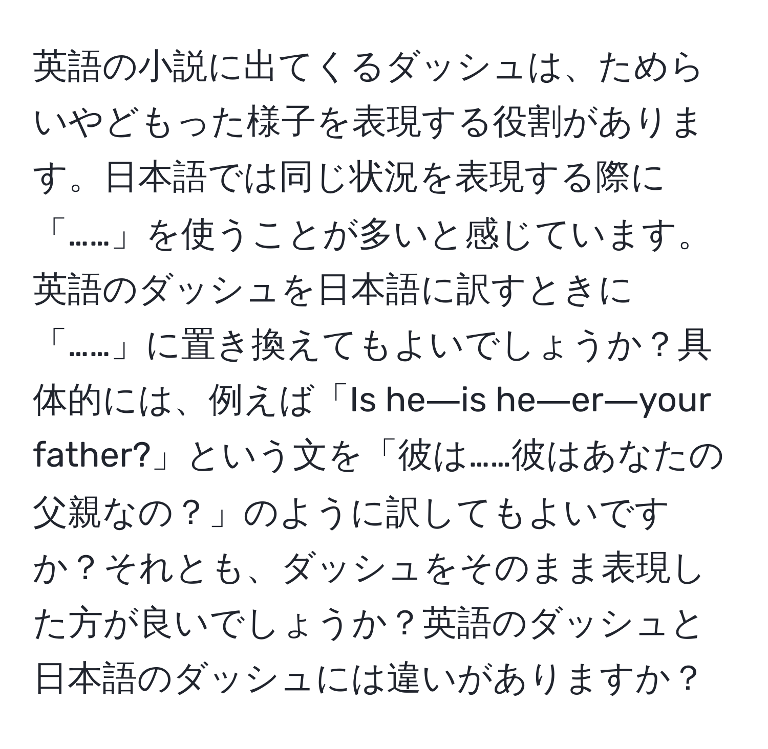 英語の小説に出てくるダッシュは、ためらいやどもった様子を表現する役割があります。日本語では同じ状況を表現する際に「……」を使うことが多いと感じています。英語のダッシュを日本語に訳すときに「……」に置き換えてもよいでしょうか？具体的には、例えば「Is he―is he―er―your father?」という文を「彼は……彼はあなたの父親なの？」のように訳してもよいですか？それとも、ダッシュをそのまま表現した方が良いでしょうか？英語のダッシュと日本語のダッシュには違いがありますか？