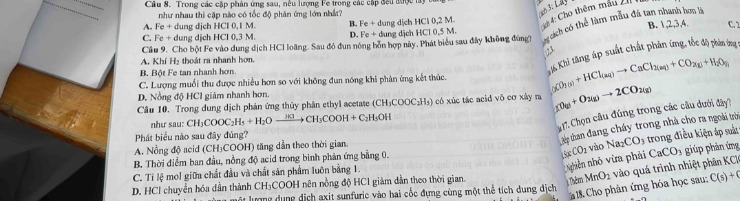 Trong các cặp phản ứng sau, nêu lượng Fe trong các cập đều được ly
như nhau thì cặp nào có tốc độ phản ứng lớn nhất?
A. Fe + dung djch HCl 0,1 M. Fe+d ung dịcl HC10,2M.
Ních 4: Cho thêm mâu cu 3:La
B. 1,2,3,4.
B. C. 2
C. Fe + dung dịch HCl 0,3 M. D. Fe+ dung dịch HCl 0,5 M.
Câu 9. Cho bột Fe vào dung dịch HCl loãng. Sau đó đun nóng hỗn hợp này. Phát biểu sau đây không đúng?
cách có thể làm mẫu đá tan nhanh hơn là
) 2.3.
A. Khí H₂ thoát ra nhanh hơn.
B. Bột Fe tan nhanh hơn.
K1, Khi tăng áp suất chất phản ứng, tốc độ phản ứng
C. Lượng muối thu được nhiều hơn so với không đun nóng khi phản ứng kết thúc. (_3CO_3(s)+HCl_(aq)to CaCl_2(aq)+CO_2(g)+H_2O_(g)
D. Nồng độ HCl giảm nhanh hơn.
Câu 10. Trong dung dịch phản ứng thủy phân ethyl acetate (CH _3COOC_2H_5 s) có xúc tác acid vô cơ xảy ra (_2CO_(g)+O_2(g)to 2CO_2(g)
như sau: CH_3COOC_2H_5+H_2Oxrightarrow HClCH_3COOH+C_2H_5OH
* 17. Chọn câu đúng trong các câu dưới đây?
Phát biểu nào sau đây đúng?
Bếp than đang cháy trong nhà cho ra ngoài trờ
A. Nồng độ acid (CH₃COOH) tăng dần theo thời gian.
SgcCO_2 vào Na_2CO_3 trong điều kiện áp suất
B. Thời điểm ban đầu, nồng độ acid trong bình phản ứng bằng 0.
C. Ti lệ mol giữa chất đầu và chất sản phẩm luôn bằng 1.
Nghiễn nhỏ vừa phải CaCO_3 giúp phản ứng
lột lượng dụng dịch axit sunfuric vào hai cốc đựng cùng một thể tích dung dịch  Thêm MnO_2 vào quá trình nhiệt phân KCI
D. HCl chuyển hóa dần thành CH₃COOH nên nồng độ HCl giảm dần theo thời gian.
18 Cho phản ứng hóa học sau: C(s)+C