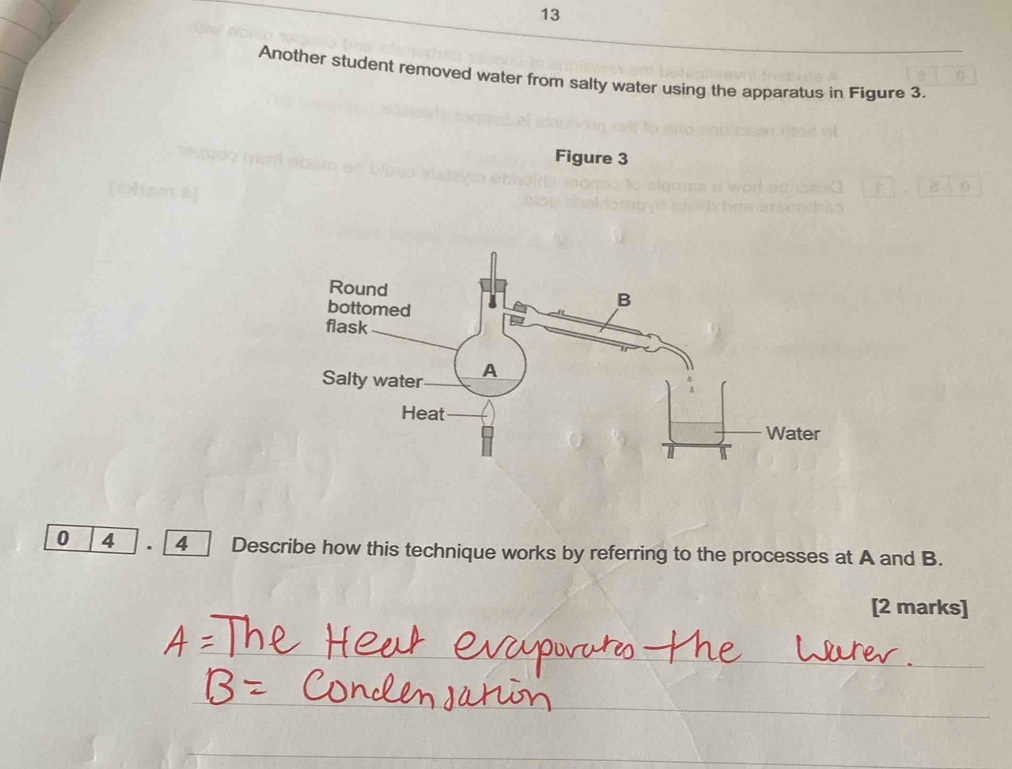 Another student removed water from salty water using the apparatus in Figure 3. 
Figure 3 
0 4 4 Describe how this technique works by referring to the processes at A and B. 
[2 marks]