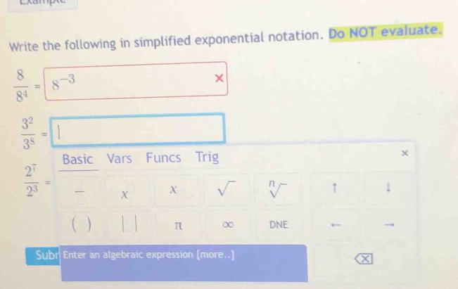 Write the following in simplified exponential notation. Do NOT evaluate.
 8/8^4 =8^(-3) (
 3^2/3^8 =□
Vars Funcs Trig
 2^7/2^3 =frac Bast* x*. sqrt() sqrt[n]() ↑ ↓ 
^circ  
) □  || ^circ  π ∞ DNE ← 
Subr Enter an algebraic expression [more..] 
X