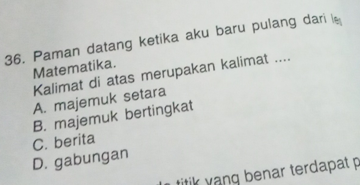 Paman datang ketika aku baru pulang dari le
Matematika.
Kalimat di atas merupakan kalimat ....
A. majemuk setara
B. majemuk bertingkat
C. berita
D. gabungan
titik yang benar terdapat p