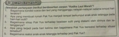 Mari Berlatih 
Jawablah pertanyaan berikut berdasarkan cerpen ''Ketika Laut Marah''! 
1. Bagaimana kondisi cuaca dan laut yang mengganggu nelayan-nelayan selama empat han 
terakhir? 
2. Apa yang membuat rumah Pak Yus menjadi tempat berkumpul anak-anak tetangga pada 
hari-har sulit? 
3. Bagaimana sikap Pak Yus terhadap keadaan sulit yang dialami oleh dirinya dan te- 
tangganya? 
4. Apa yang terjadi pada hari kelima dan bagaimana Pak Yus bereaksi terhadap situasi 
tersebut? 
5. Bagaimana reaksi anak-anak tetangga terhadap janji Pak Yus?