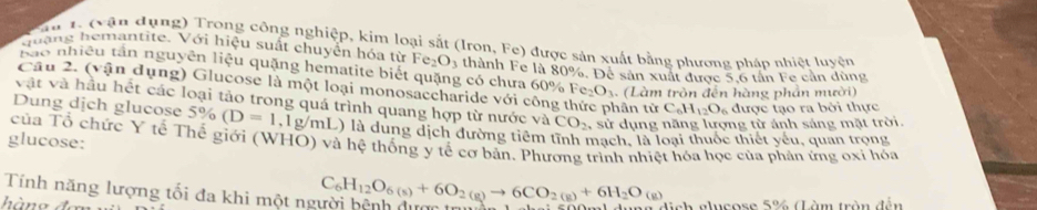 Pầu 1, (vận dụng) Trong công nghiệp, kim loại sắt (Iron, Fe) được sản xuất bằng phương pháp nhiệt luyện 
quạng hemantite. Với hiệu suất chuyển hóa từ Fe_2O_3
rao nhiều tần nguyên liệu quặng hematite biết quặng có chưa 60% thành Fe là 80%. Để sản xuất được 5, 6 tân Fe cản dùng 
Câu 2. (vận dụng) Glucose là một loại monosaccharide với công hân từ C_6H_12O_6 được tạo ra bởi thực
Fe_2O_3. (Làm tròn đến hàng phản mười) 
vật và hầu hết các loại tảo trong quá trình quang hợp từ nước và CO_2 , sử dụng năng lượng từ ánh sáng mặt trời. 
Dung dịch glucose 5% (D=1,1g/mL) là dung dịch đường tiêm tĩnh mạch, là loại thuốc thiết yếu, quan trọng 
glucose: của Tổ chức Y tế Thế giới (WHO) và hệ thống y tế cơ bản. Phương trình nhiệt hóa học của phản ứng oxi hóa 
Tính năng lượng tối đa khi một người bệnh được t C_6H_12O_6(s)+6O_2(g)to 6CO_2(g)+6H_2O_(g) ch glucose 5% (Làm tròn đến