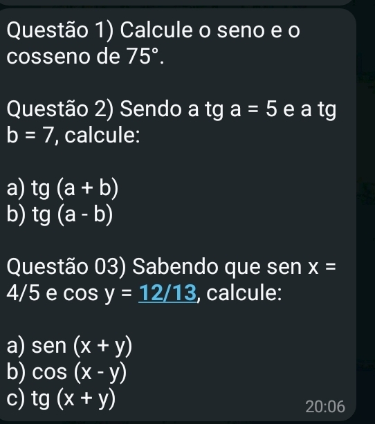 Questão 1) Calcule o seno e o 
cosseno de 75°. 
Questão 2) Sendo a tg a=5 e a tg b=7 , calcule: 
a) tg(a+b)
b) tg(a-b)
Questão 03) Sabendo que sen x=
4/5 e cos y=_ 12/13 , calcule: 
a) sen (x+y)
b) cos (x-y)
c) tg (x+y)
20:06