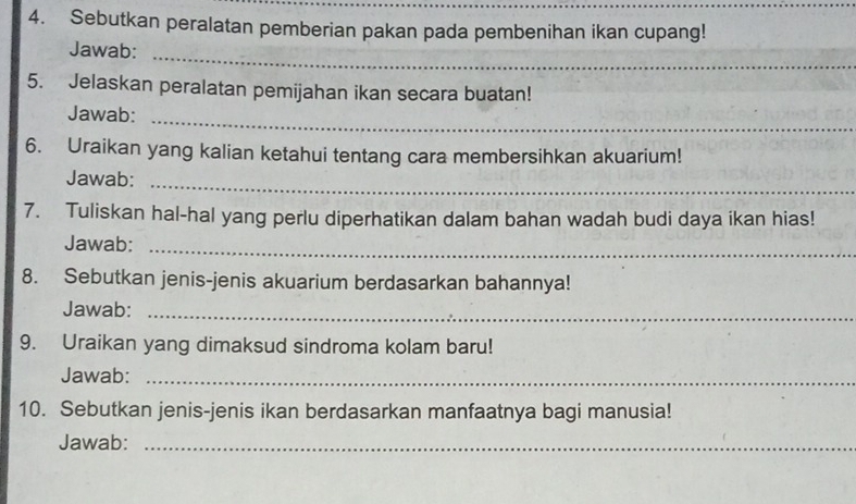 Sebutkan peralatan pemberian pakan pada pembenihan ikan cupang! 
Jawab: 
_ 
5. Jelaskan peralatan pemijahan ikan secara buatan! 
Jawab:_ 
6. Uraikan yang kalian ketahui tentang cara membersihkan akuarium! 
Jawab:_ 
7. Tuliskan hal-hal yang perlu diperhatikan dalam bahan wadah budi daya ikan hias! 
Jawab:_ 
8. Sebutkan jenis-jenis akuarium berdasarkan bahannya! 
Jawab:_ 
9. Uraikan yang dimaksud sindroma kolam baru! 
Jawab:_ 
10. Sebutkan jenis-jenis ikan berdasarkan manfaatnya bagi manusia! 
Jawab:_