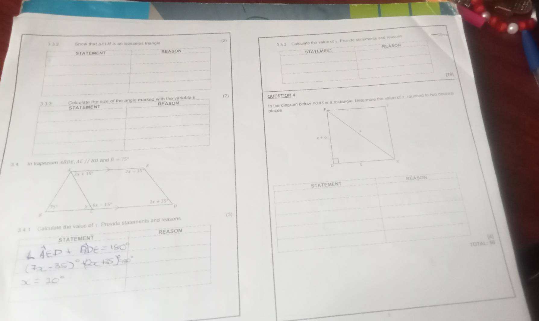 (2)
3 3 2 Show that AKLM is an isosceles triangle
3.4.2 Caiculate the value of y. Provide statements and reasons
REASON
STATEMENT REASON
STATEMENT
(18)
In the diagram below PQRS is a rectangle. Determine the value of x, rounded to two decimal
3 3 3  Calculate the size of the angle marked with the variable i (2)
STATEMENT REASON QUESTION 4
places
B=75°
REASON
STATEMENT
3 4 1 Calculate the value of x Provide statements and reasons
STATEMENT REASON
[4]
TOTAL: