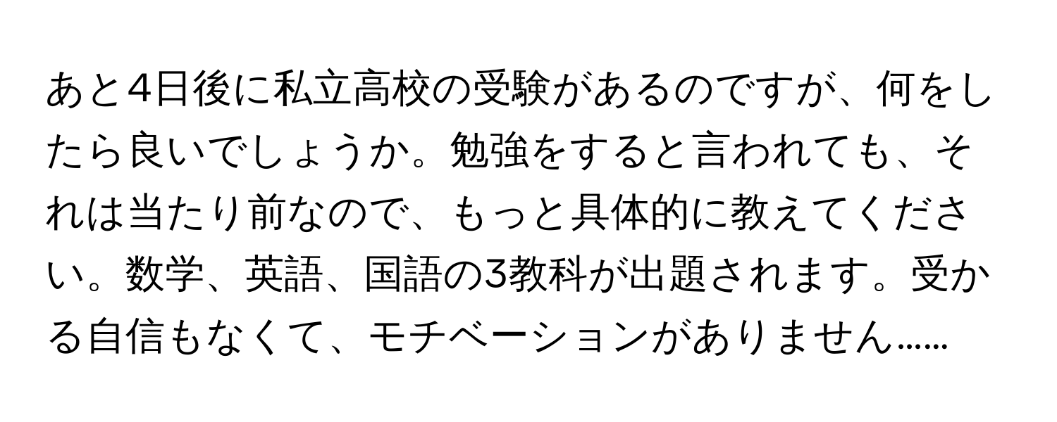 あと4日後に私立高校の受験があるのですが、何をしたら良いでしょうか。勉強をすると言われても、それは当たり前なので、もっと具体的に教えてください。数学、英語、国語の3教科が出題されます。受かる自信もなくて、モチベーションがありません……