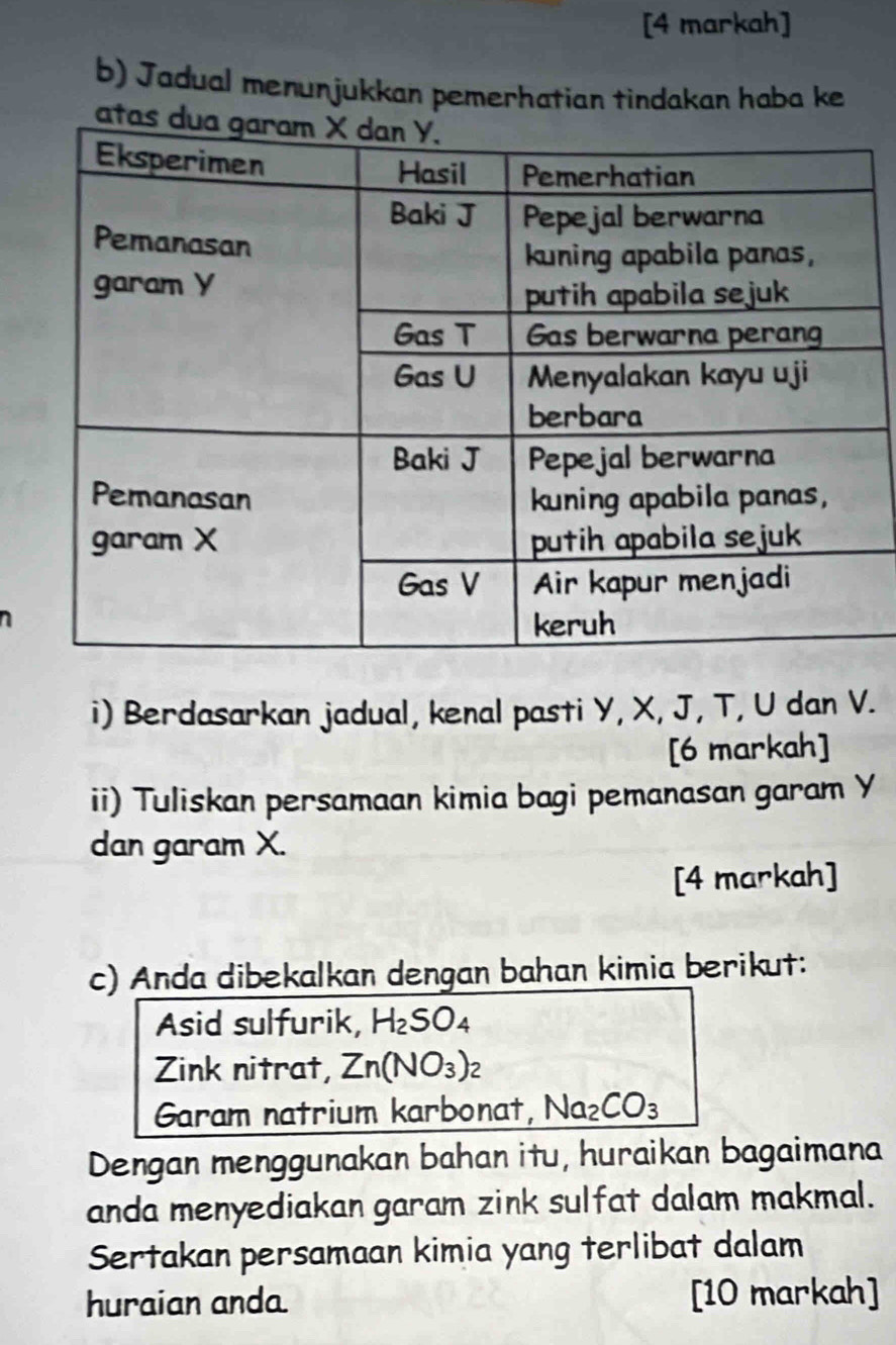 [4 markah] 
b) Jadual menunjukkan pemerhatian tindakan haba ke 
i) Berdasarkan jadual, kenal pasti Y, X, J, T, U dan V. 
[6 markah] 
ii) Tuliskan persamaan kimia bagi pemanasan garam Y
dan garam X. 
[4 markah] 
c) Anda dibekalkan dengan bahan kimia berikut: 
Asid sulfurik, H_2SO_4
Zink nitrat, Zn(NO_3)_2
Garam natrium karbonat, Na_2CO_3
Dengan menggunakan bahan itu, huraikan bagaimana 
anda menyediakan garam zink sulfat dalam makmal. 
Sertakan persamaan kimia yang terlibat dalam 
huraian anda [10 markah]