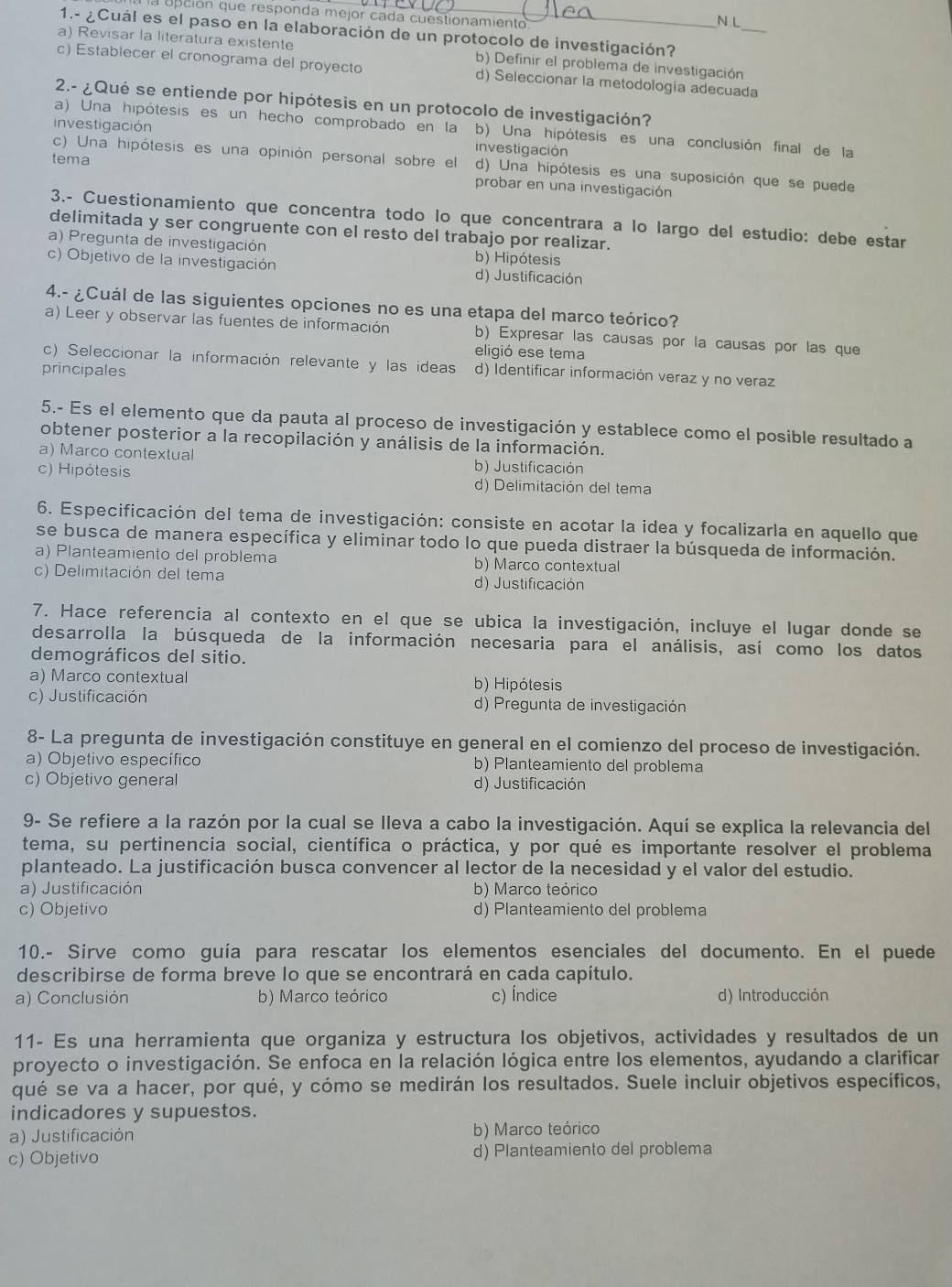 la opción que responda mejor cada cuestionamiento
N L
1.- ¿Cuál es el paso en la elaboración de un protocolo de investigación?
a) Revisar la literatura existente b) Definir el problema de investigación_
c) Establecer el cronograma del proyecto d) Seleccionar la metodología adecuada
2.- ¿Qué se entiende por hipótesis en un protocolo de investigación?
a) Una hipótesis es un hecho comprobado en la b) Una hipótesis es una conclusión final de la
investigación investigación
tema
c) Una hipótesis es una opinión personal sobre el d) Una hipótesis es una suposición que se puede
probar en una investigación
3.- Cuestionamiento que concentra todo lo que concentrara a lo largo del estudio: debe estar
delimitada y ser congruente con el resto del trabajo por realizar.
a) Pregunta de investigación b) Hipótesis
c) Objetivo de la investigación d) Justificación
4.- ¿Cuál de las siguientes opciones no es una etapa del marco teórico?
a) Leer y observar las fuentes de información b) Expresar las causas por la causas por las que
eligió ese tema
c) Seleccionar la información relevante y las ideas d) Identificar información veraz y no veraz
principales
5.- Es el elemento que da pauta al proceso de investigación y establece como el posible resultado a
obtener posterior a la recopilación y análisis de la información.
a) Marco contextual b) Justificación
c) Hipótesis d) Delimitación del tema
6. Especificación del tema de investigación: consiste en acotar la idea y focalizarla en aquello que
se busca de manera específica y eliminar todo lo que pueda distraer la búsqueda de información.
a) Planteamiento del problema b) Marco contextua
c) Delimitación del tema d) Justificación
7. Hace referencia al contexto en el que se ubica la investigación, incluye el lugar donde se
desarrolla la búsqueda de la información necesaria para el análisis, así como los datos
demográficos del sitio.
a) Marco contextual b) Hipótesis
c) Justificación d) Pregunta de investigación
8- La pregunta de investigación constituye en general en el comienzo del proceso de investigación.
a) Objetivo específico b) Planteamiento del problema
c) Objetivo general d) Justificación
9- Se refiere a la razón por la cual se lleva a cabo la investigación. Aquí se explica la relevancia del
tema, su pertinencia social, científica o práctica, y por qué es importante resolver el problema
planteado. La justificación busca convencer al lector de la necesidad y el valor del estudio.
a) Justificación b) Marco teórico
c) Objetivo d) Planteamiento del problema
10.- Sirve como guía para rescatar los elementos esenciales del documento. En el puede
describirse de forma breve lo que se encontrará en cada capítulo.
a) Conclusión b) Marco teórico c) Índice d) Introducción
11- Es una herramienta que organiza y estructura los objetivos, actividades y resultados de un
proyecto o investigación. Se enfoca en la relación lógica entre los elementos, ayudando a clarificar
qué se va a hacer, por qué, y cómo se medirán los resultados. Suele incluir objetivos específicos,
indicadores y supuestos.
a) Justificación b) Marco teórico
c) Objetivo d) Planteamiento del problema