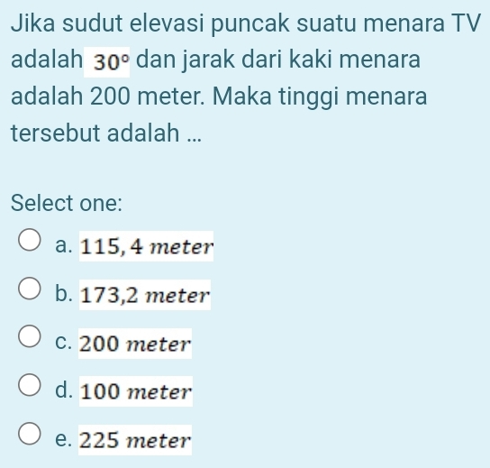 Jika sudut elevasi puncak suatu menara TV
adalah 30° dan jarak dari kaki menara
adalah 200 meter. Maka tinggi menara
tersebut adalah ...
Select one:
a. 115, 4 meter
b. 173,2 meter
c. 200 meter
d. 100 meter
e. 225 meter