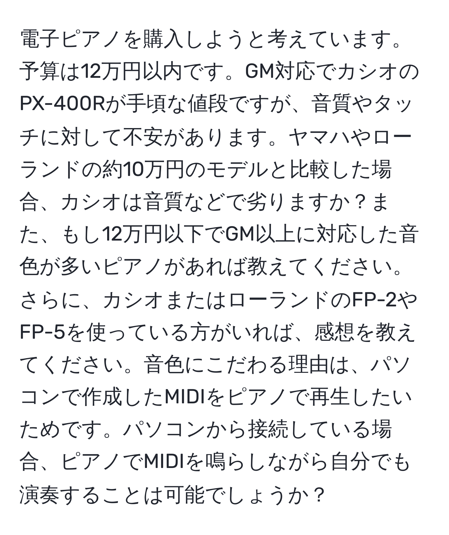 電子ピアノを購入しようと考えています。予算は12万円以内です。GM対応でカシオのPX-400Rが手頃な値段ですが、音質やタッチに対して不安があります。ヤマハやローランドの約10万円のモデルと比較した場合、カシオは音質などで劣りますか？また、もし12万円以下でGM以上に対応した音色が多いピアノがあれば教えてください。さらに、カシオまたはローランドのFP-2やFP-5を使っている方がいれば、感想を教えてください。音色にこだわる理由は、パソコンで作成したMIDIをピアノで再生したいためです。パソコンから接続している場合、ピアノでMIDIを鳴らしながら自分でも演奏することは可能でしょうか？