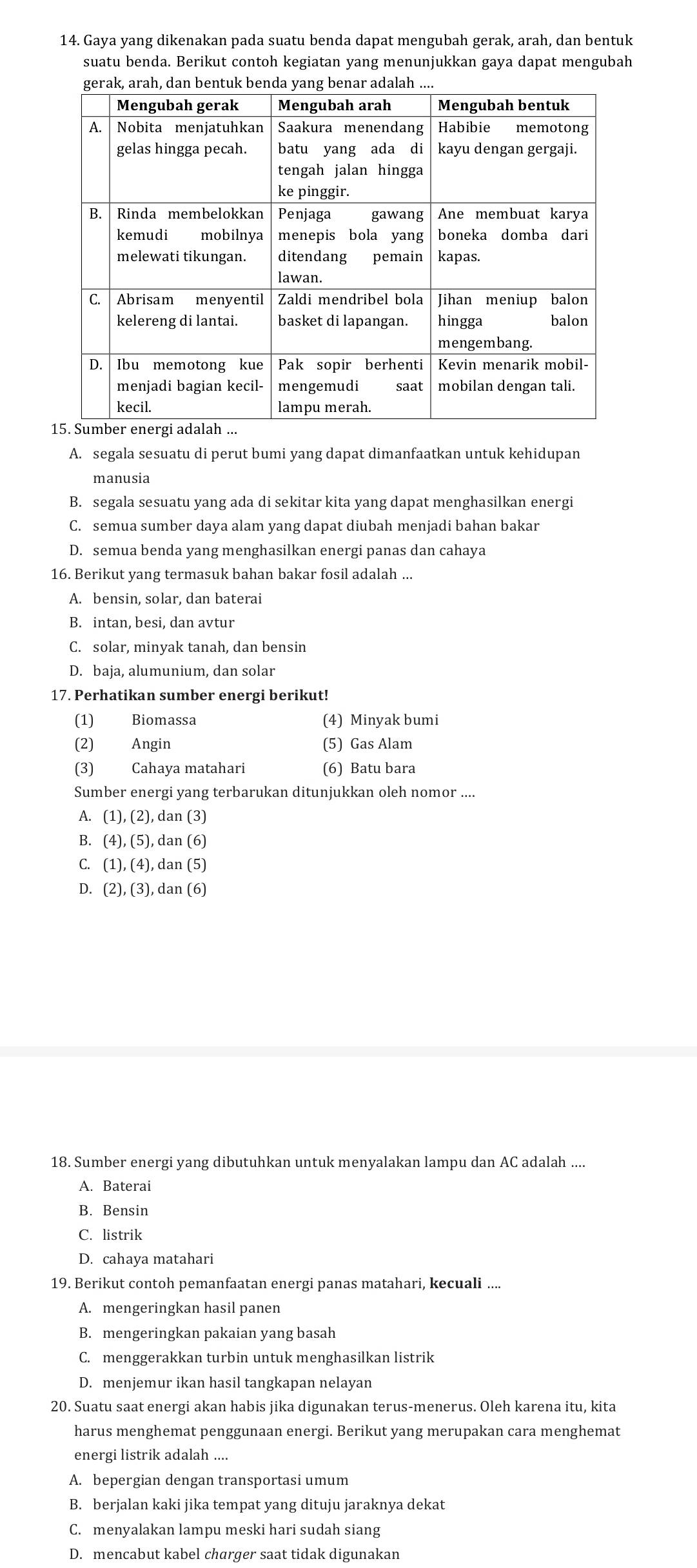 Gaya yang dikenakan pada suatu benda dapat mengubah gerak, arah, dan bentuk
suatu benda. Berikut contoh kegiatan yang menunjukkan gaya dapat mengubah
A. segala sesuatu di perut bumi yang dapat dimanfaatkan untuk kehidupan
manusia
B. segala sesuatu yang ada di sekitar kita yang dapat menghasilkan energi
C. semua sumber daya alam yang dapat diubah menjadi bahan bakar
D. semua benda yang menghasilkan energi panas dan cahaya
16. Berikut yang termasuk bahan bakar fosil adalah ...
A. bensin, solar, dan baterai
B. intan, besi, dan avtur
C. solar, minyak tanah, dan bensin
D. baja, alumunium, dan solar
17. Perhatikan sumber energi berikut!
(1) Biomassa (4) Minyak bumi
(2) Angin (5) Gas Alam
(3) Cahaya matahari (6) Batu bara
Sumber energi yang terbarukan ditunjukkan oleh nomor ....
A. (1),(2), dan (3)
B. (4),(5), , dan (6)
C. (1),(4), , dan (5)
D. (2),(3) , dan (6)
18. Sumber energi yang dibutuhkan untuk menyalakan lampu dan AC adalah ....
A. Baterai
B. Bensin
C. listrik
D. cahaya matahari
19. Berikut contoh pemanfaatan energi panas matahari, kecuali ....
A. mengeringkan hasil panen
B. mengeringkan pakaian yang basah
C. menggerakkan turbin untuk menghasilkan listrik
D. menjemur ikan hasil tangkapan nelayan
20. Suatu saat energi akan habis jika digunakan terus-menerus. Oleh karena itu, kita
harus menghemat penggunaan energi. Berikut yang merupakan cara menghemat
energi listrik adalah ....
A. bepergian dengan transportasi umum
B. berjalan kaki jika tempat yang dituju jaraknya dekat
C. menyalakan lampu meski hari sudah siang
D. mencabut kabel charger saat tidak digunakan