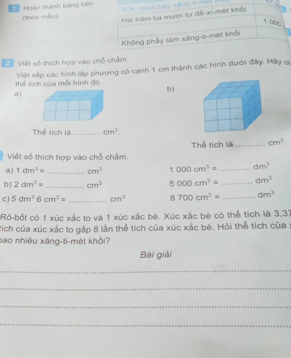 Hoàn thành bảng bên 
-mết ki 
(theo mẫu). 
2 Viết số thích hợp vào chỗ chấm. 
Việt xếp các hình lập phương có cạnh 1 cm thành các hình dưới đây. Hãy ch 
thể tích của mỗi hình đó. 
b) 
a) 
Thể tích là _ cm^3. 
Thể tích là_
cm^3. 
Viết số thích hợp vào chỗ chấm. 
a) 1dm^3= _ cm^3
1000cm^3= _
dm^3
b) 2dm^3= _ cm^3 5000cm^3= _
dm^3
c) 5dm^36cm^3= _ cm^3 8700cm^3= _
dm^3
Rô-bốt có 1 xúc xắc to và 1 xúc xắc bé. Xúc xắc bé có thể tích là 3,37
tích của xúc xắc to gấp 8 lần thể tích của xúc xắc bé. Hỏi thể tích của x 
bao nhiêu xăng-ti-mét khối? 
Bài giải 
_ 
_ 
_ 
_